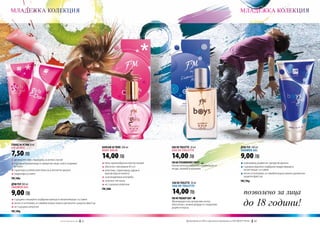 МЛАДЕЖКА КОЛЕКЦИЯ                                                                                                                                                            МЛАДЕЖКА КОЛЕКЦИЯ




ГЛАНЦ ЗА УСТНИ 8 ml
Lip gloss                                                                  БАЛСАМ ЗА ТЯЛО 200 ml               EAU DE TOILETTE 20 ml                                         ДУШ ГЕЛ 200 ml

7,50 ЛВ
                                                                           Body balm                           Eau de toilette                                               Shower gel


q	деликатен цвят, подходящ за всеки случай
                                                                           14,00 ЛВ                            14,00 ЛВ                                                      9,00 ЛВ
q	съдържа променящи се микрочастици, които озаряват                        q	лека, кремообразна консистенция   FM 88 STRAWBERRY FRUIT                                        q	освежаващ дървесно-цитрусов аромат
	 устните                                                                  q	обогатен с витамини Б5 и Е        Изключително апетитна комбинация от                           q	съдържа идеално подбрани хидратиращи и
                                                                                                               ягоди, малини и ванилия.                                      	 почистващи съставки
q	гарантира ослепителен блясък и апетитен аромат                           q	алантоин, гарантиращ здрав и
q	хидратира устните                                                        	 красив вид на кожата                                                                            q	лесно се изплаква, оставяйки върху кожата деликатен
                                                                           q	за всекидневна употреба                                                                         	 защитен филтър
FM | 88u
                                                                           q	за всеки тип кожа                                                                               FM | 90g
ДУШ ГЕЛ 200 ml                                                                                                 EAU DE TOILETTE 30 ml
                                                                           q	не съдържа алергени               Eau de toilette
Shower gel
                                                                                                               14,00 ЛВ                                                         позволено за лица
                                                                           FM | 88b
9,00 ЛВ
                                                                                                                                                                                до 18 години!
q	съдържа специално подбрани миещи и овлажняващи съставки                                                      FM 90 TRENDY BOY
                                                                                                               Жизнерадостни, цитрусови нотки,
q	лесно се изплаква, оставяйки върху кожата деликатен защитен филтър                                           обогатени с нежни акорди от сандалово
q	не съдържа алергени                                                                                          дърво и кедър.
FM | 88g


                                       w w w . fm g r o u p . b g    62                                                  Produkty FM są на FM са оригинални продукти на World
                                                                                                                           Продуктите oryginalnymi produktami FM GROUP FM GROUP World	
                                                                                                                                                                                63       63
 