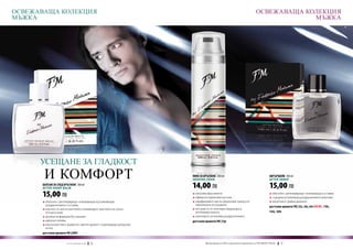 ОСВЕЖАВАЩА КОЛЕКЦИЯ                                                                                                          ОСВЕЖАВАЩА КОЛЕКЦИЯ
МЪЖКА                                                                                                                                     МЪЖКА




      УСЕЩАНЕ ЗА ГЛАДКОСТ
       И КОМФОРТ                                                          ПЯНА ЗА БРЪСНЕНЕ 250 ml
                                                                          Shaving foam
                                                                                                                                        АФТЪРШЕЙВ 100 ml
                                                                                                                                        After shave
      БАЛСАМ ЗА СЛЕД БРЪСНЕНЕ 100 ml
      After shave balm                                                    14,00 ЛВ                                                      15,00 ЛВ
      15,00 ЛВ                                                            q	улеснява бръсненето
                                                                          q	ефикасно омекотява косъма
                                                                                                                                        q	обогатен с регенериращо-освежаващи съставки
                                                                                                                                        q	съдържа успокояващ раздразненията алантоин
      q	обогатен с регенериращо-освежаващи и успокояващи                  q	парафиновите масла предпазват кожата от                     q	наситени и трайни аромати
      	 раздразненията съставки                                           	 прекомерно изсушаване                                       достъпни аромати FM | 52s, 56s, 64s new!, 110s,
      q	маслото от шеа и пантенолът елиминират чувството на суха и        q	екстрактът от алое вера хидратира и
      	 опъната кожа                                                      	 регенерира кожата                                           134s, 169s
      q	деликатна формула без алкохол                                     q	алантоинът успокоява раздразненията
      q	идеално попива                                                    достъпни аромати FM | 52p
      q	има мъжествен, дървесно-цветен аромат с освежаваща цитрусова 		
      	 нотка
      достъпни аромати FM | G001


                       w w w . fm g r o u p . b g    70                          Produkty FM są на FM са оригинални продукти на World
                                                                                   Продуктите oryginalnymi produktami FM GROUP FM GROUP World	
                                                                                                                                        71       71
 