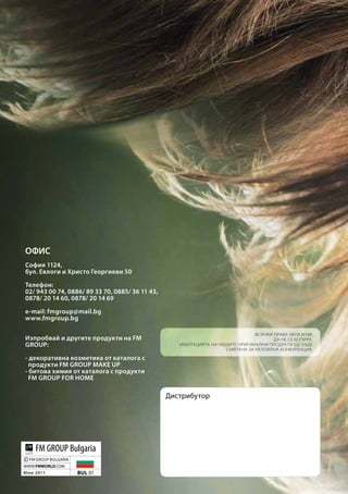 ОФИС
София 1124,
бул. Евлоги и Христо Георгиеви 50

Телефон:
02/ 943 00 74, 0886/ 89 33 70, 0885/ 36 11 43,
0878/ 20 14 60, 0878/ 20 14 69

e-mail: fmgroup@mail.bg
www.fmgroup.bg

                                                                               Всички права запазени.
Изпробвай и другите продукти на FM                                                    Да не се копира.
GROUP:                                              Имитацията на нашите оригинални продукти ще бъде
                                                                    смятана за нелоялна конкуренция.

- декоративна козметика от каталога с
  продукти FM GROUP MAKE UP
- битова химия от каталога с продукти
  FM GROUP FOR HOME

                                                 Дистрибутор




      FM GROUP Bulgaria
©   FM GROUP BULGARIA
WWW.FMWORLD.COM
Ю н и 2 011             BUL 01
 