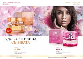 ЛУКСОЗНА КОЛЕКЦИЯ                                                                                                ЛУКСОЗНА КОЛЕКЦИЯ
ДАМСКА                                                                                                                      ДАМСКА




  УДОВОЛСТВИЕ ЗА
        СЕТИВАТА
           ПАРФЮМИ 50 ml	                  (есенция 20%)                               ПАРФЮМИ 50 ml	        (есенция 20%)

           42,00 ЛВ                                                                    42,00 ЛВ
           FM 317 | Изкусителен аромат на сочна                                        FM 289 | Разкошен етюд, в който главна роля
           праскова, съчетан с бъз, розов пипер,                                       имат сандаловото дърво, розата, жасминът и
           пачули и амбра. new!                                                        жълтият минзухар.



              w w w . fm g r o u p . b g    12            Produkty FM są на FM са оригинални продукти на World
                                                            Продуктите oryginalnymi produktami FM GROUP FM GROUP World	
                                                                                                                 13       13
 