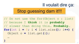 3737
Il voulait dire ça:
// Do not use the for(Object o : list)
// because I think it is probably
// slower than doing this… Probably…
for(int i = 0; i < list.size(); i++) {
Object o = list.get(i);
…
}
Stop guessing dam it!!!
 