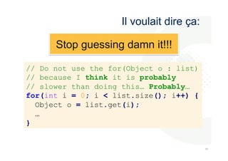 484 
8 
Il voulait dire ça: 
// Do not use the for(Object o : list) 
// because I think it is probably 
// slower than doing this… Probably… 
for(int i = 0; i < list.size(); i++) { 
Object o = list.get(i); 
… 
} 
Stop guessing damn it!!! 
 