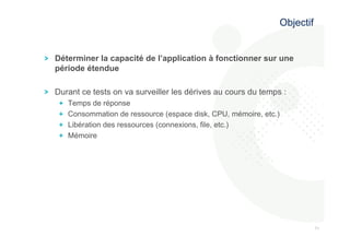 717 
1 
! Déterminer la capacité de l’application à fonctionner sur une 
période étendue 
! Durant ce tests on va surveiller les dérives au cours du temps : 
! Temps de réponse 
! Consommation de ressource (espace disk, CPU, mémoire, etc.) 
! Libération des ressources (connexions, file, etc.) 
! Mémoire 
Objectif 
 