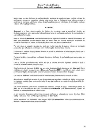 Curso Prático & Objetivo
                               Direitos Autorais Reservados




A principais funções do fluido de perfuração são: sustentar a parede do poço, resfriar a broca de
perfuração, carrear os cascalhos criados pela broca, fazer a fluidização dos sólidos durante a
ausência de bombeio, lubrificar a coluna de perfuração e prevenir hidratação de formações reativas
e danos à formação produtora.

                                          BLOW-OUT

Blow-out é o fluxo descontrolado de fluidos da formação para a superfície, devido ao
desbalanceamento entre a pressão hidrostática da lama de perfuração ou fluido de completação e
a pressão da formação.

Para se evitar um blow-out, é necessário realizar um rigoroso controle de pressão hidrostática do
poço, para assegurar que ela sempre seja um pouco mais alta do que a pressão no interior da
formação. Com isto, os fluidos da formação não podem sair descontroladamente.

Por outro lado, a pressão no poço não pode ser muito mais alta do que no interior da formação
para evitar que o fluido de perfuração entre na formação, danificando a mesma.

O controle da pressão no poço é feito através do ajuste da densidade do fluido de perfuração que é
injetado no mesmo.

Torna-se também necessária a verificação do volume de fluido de perfuração que retorna para os
tanques.

Caso o volume que retorna seja maior do que o volume de fluido injetado, verifica-se que a
formação está expulsando fluido do poço.

Este fenômeno é chamado de kick e é um aviso da possibilidade de ocorrer um blow-out. Outra
medida preventiva é assegurar que o Blow-out Preventer (BOP) é mantido em bom estado e em
perfeitas condições de operação, para ser utilizado em caso de descontrole do poço.

Em caso de blow-out é necessário realizar intervenções para retomar o controle do poço.

Normalmente isso é feito através do uso de técnicas que permitam a injeção de fluidos no poço, de
forma que a pressão fique novamente maior do que a pressão da formação, impedindo a saída de
seus fluidos.

Em poços terrestres, pela maior facilidade de acesso à cabeça do poço, a intervenção direta no
poço é a técnica mais indicada para o combate aos blow-outs, pois possibilita maior rapidez no
controle e, conseqüentemente, menor custo.

Já em cenários de poços submarinos em água profunda, a utilização de poços de alívio (kick
wells) é a técnica mais confiável para combate de blow-outs.

Poços direcionais são perfurados para atingir o poço com blow-out em pontos pré-determinados e
permitir a injeção dos fluidos para controlá-lo.




                                                                                                36
 
