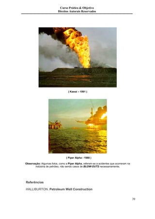 Curso Prático & Objetivo
                          Direitos Autorais Reservados




                                   ( Kawai – 1991 )




                                 ( Piper Alpha - 1988 )

Observação: Algumas fotos, como a Piper Alpha, referem-se a acidentes que ocorreram na
       indústria de petróleo, não sendo casos de BLOW-OUTS necessariamente.




       ;)

?      M                  +   ( < ++      )           )


                                                                                         39
 