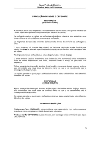 Curso Prático & Objetivo
                               Direitos Autorais Reservados



                        PRODUÇÃO ONSHORE E OFFSHORE

                                         PERFURAÇÃO
                                      ( BREVE RESUMO )



A perfuração de um poço de petróleo é realizada através de uma sonda, uma grande estrutura que
contém diversos equipamentos responsáveis pela elevação do petróleo.

Na perfuração rotativa, as rochas são perfuradas pela ação da rotação e peso aplicados a uma
broca existente na extremidade de uma coluna de perfuração.

Os fragmentos da rocha são removidos continuamente através de um fluido de perfuração ou
lama.

O fluido é injetado por bombas para o interior da coluna de perfuração através da cabeça de
injeção, ou swivel, e retorna à superfície através do espaço anular formado pelas paredes do poço
e a coluna.

Ao atingir determinada profundidade, a coluna de perfuração é retirada do poço.

O anular entre os tubos do revestimento e as paredes do poço é cimentado com a finalidade de
isolar as rochas atravessadas pela broca, permitindo então o avanço da perfuração com
segurança.

Após a operação de cimentação, a coluna de perfuração é novamente descida no poço, tendo na
sua extremidade uma nova broca de diâmetro menor do que a do revestimento para o
prosseguimento da perfuração.

Do exposto, percebe-se que o poço é perfurado em diversas fases, caracterizadas pelos diferentes
diâmetros das brocas.


                                         PERFURAÇÃO
                                      ( BREVE RESUMO )


Após a operação de cimentação, a coluna de perfuração é novamente descida no poço, tendo na
sua extremidade uma nova broca de diâmetro menor do que a do revestimento para o
prosseguimento da perfuração.

Do exposto, percebe-se que o poço é perfurado em diversas fases, caracterizadas pelos diferentes
diâmetros das brocas.


                                  SISTEMAS DE PRODUÇÃO


Produção em Terra (ONSHORE): primeiro sistema a ser desenvolvido, com custos menores e
engenharia menos complexa em relação à exploração submarina.

Produção no Mar (OFFSHORE): custos elevados, com tecnologia sendo um limitante para águas
ultra-profundas.




                                                                                               34
 