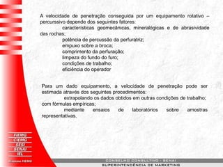 A velocidade de penetração conseguida por um equipamento rotativo –
percurssivo depende dos seguintes fatores:
características geomecânicas, mineralógicas e de abrasividade
das rochas;
potência de percussão da perfuratriz;
empuxo sobre a broca;
comprimento da perfuração;
limpeza do fundo do furo;
condições de trabalho;
eficiência do operador
Para um dado equipamento, a velocidade de penetração pode ser
estimada através dos seguintes procedimentos:
extrapolando os dados obtidos em outras condições de trabalho;
com fórmulas empíricas;
mediante ensaios de laboratórios sobre amostras
representativas.
 