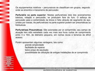 Os equipamentos rotativos – percurssivos se classificam em grupos, segundo
onde se encontra o mecanismo de percussão:
Perfuratriz na parte superior: Nestas perfuratrizes dois dos acionamentos
básicos, rotação e percussão, se produzem fora do furo. O esforço de
percussão para a extremidade da broca é feito através de segmento de aço,
unidos por roscas. As perfuratrizes na parte superior podem ser pneumáticas ou
hidráulicas
Perfuratrizes Pneumáticas: São acionadas por ar comprimido; seu campo de
atuação tem sido estreitado cada vez mais aos furos curtos de comprimento
entre 3 e 15m, de diâmetro pequeno, em rochas duras e terrenos de difícil
acesso.
Porém apresentam algumas vantagens, tais como:
grande simplicidade
facilidade de reparos
baixo preço de aquisição
possibilidade de utilização de antigas instalações de ar comprimido
 