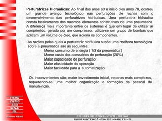 Perfuratrizes Hidráulicas: Ao final dos anos 60 e início dos anos 70, ocorreu
um grande avanço tecnológico nas perfurações de rochas com o
desenvolvimento das perfuratrizes hidráulicas. Uma perfuratriz hidráulica
consta basicamente dos mesmos elementos construtivos de uma pneumática.
A diferença mais importante entre os sistemas é que em lugar de utilizar ar
comprimido, gerado por um compressor, utiliza-se um grupo de bombas que
aplicam um volume de óleo, que aciona os componentes.
As razões pelas quais a perfuratriz hidráulica supõe uma melhora tecnológica
sobre a pneumática são as seguintes:
Menor consumo de energia ( 1/3 da pneumática)
Menor custo dos acessórios de perfuração (20%)
Maior capacidade de perfuração
Maior elasticidade da operação
Maior facilidade para a automatização
Os inconvenientes são: maior investimento inicial, reparos mais complexos,
requerendo-se uma melhor organização e formação de pessoal de
manutenção.
 