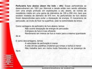 Perfuratriz furo abaixo (down the hole – dth): Essas perfuratrizes se
desenvolveram em 1951 por Stenvick e desde então vem sendo utilizadas
com uma ampla profusão em explotações a céu aberto, de rochas de
resistência média em uma gama de diâmetros de 105 a 200 mm, bem que
existem modelos de diâmetro de 915 mm. As perfuratrizes de furo abaixo
foram desenvolvidas para evitar a dissipação de energia. O mecanismo de
percussão, ao invés de ficar na superfície, está na extremidade da broca.
Como vantagens da perfuratriz de furo abaixo, temos:
Não ocorre dissipação de energia de percussão
A limpeza do furo é mais eficiente
Rendimento em metros de furo é maior para a mesma quantidade
de ar.
E como desvantagens, temos:
A velocidade de perfuração é menor
A vida útil das pastilhas (material que rompe a rocha) é menor
Não trabalha bem em rocha muito fraturada ou na presença de
água.
 