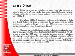 8.1 HISTÓRICO
Desde os tempos pré-históricos, o homem tem sido compelido a
trabalhar com rocha a fim de atender às diversas necessidades. A procura de
sílex, para utilização nas ferramentas da idade da pedra, iniciou a mineração já
em 15 000 a.C.
Por volta de 3 000 a.C. depósitos metálicos eram trabalhados no Egito
e no Oriente Próximo, tendo-se conhecimento de que várias minas de metais
estavam em operação na Europa em torno de 1 600 anos antes de nossa era,
como por exemplo, as minas de estanho de Cornwall.
O desenvolvimento técnico sempre tem sido determinado pelas fontes
de energia disponíveis. Nas minas de sílex da Idade do Bronze desde 3 000 a.C.,
e durante cerca de 4 700 anos – a instalação de fogueiras era o método de
mineração predominante. A rocha era aquecida pelo fogo e em seguida resfriada
com água de maneira à forçar o aparecimento de fissuras. A pólvora começou a
ser utilizada nas operações de mineração na Europa no século XVII, tendo o
aparecimento da nitroglicerina ocorrido em 1 870.
 