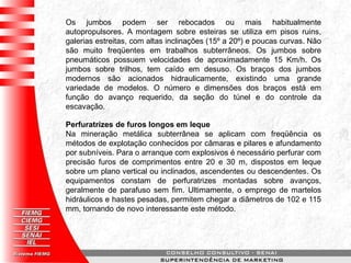 Os jumbos podem ser rebocados ou mais habitualmente
autopropulsores. A montagem sobre esteiras se utiliza em pisos ruins,
galerias estreitas, com altas inclinações (15º a 20º) e poucas curvas. Não
são muito freqüentes em trabalhos subterrâneos. Os jumbos sobre
pneumáticos possuem velocidades de aproximadamente 15 Km/h. Os
jumbos sobre trilhos, tem caído em desuso. Os braços dos jumbos
modernos são acionados hidraulicamente, existindo uma grande
variedade de modelos. O número e dimensões dos braços está em
função do avanço requerido, da seção do túnel e do controle da
escavação.
Perfuratrizes de furos longos em leque
Na mineração metálica subterrânea se aplicam com freqüência os
métodos de explotação conhecidos por câmaras e pilares e afundamento
por subníveis. Para o arranque com explosivos é necessário perfurar com
precisão furos de comprimentos entre 20 e 30 m, dispostos em leque
sobre um plano vertical ou inclinados, ascendentes ou descendentes. Os
equipamentos constam de perfuratrizes montadas sobre avanços,
geralmente de parafuso sem fim. Ultimamente, o emprego de martelos
hidráulicos e hastes pesadas, permitem chegar a diâmetros de 102 e 115
mm, tornando de novo interessante este método.
 