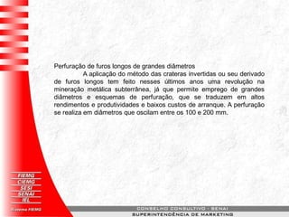 Perfuração de furos longos de grandes diâmetros
A aplicação do método das crateras invertidas ou seu derivado
de furos longos tem feito nesses últimos anos uma revolução na
mineração metálica subterrânea, já que permite emprego de grandes
diâmetros e esquemas de perfuração, que se traduzem em altos
rendimentos e produtividades e baixos custos de arranque. A perfuração
se realiza em diâmetros que oscilam entre os 100 e 200 mm.
 