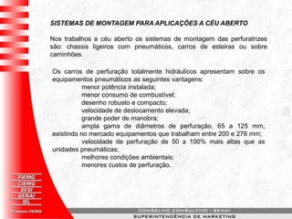 SISTEMAS DE MONTAGEM PARA APLICAÇÕES A CÉU ABERTO
Nos trabalhos a céu aberto os sistemas de montagem das perfuratrizes
são: chassis ligeiros com pneumáticos, carros de esteiras ou sobre
caminhões.
Os carros de perfuração totalmente hidráulicos apresentam sobre os
equipamentos pneumáticos as seguintes vantagens:
menor potência instalada;
menor consumo de combustível;
desenho robusto e compacto;
velocidade de deslocamento elevada;
grande poder de manobra;
ampla gama de diâmetros de perfuração, 65 a 125 mm,
existindo no mercado equipamentos que trabalham entre 200 e 278 mm;
velocidade de perfuração de 50 a 100% mais altas que as
unidades pneumáticas;
melhores condições ambientais;
menores custos de perfuração.
 