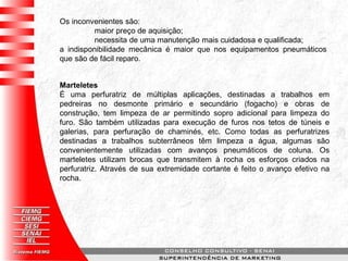 Os inconvenientes são:
maior preço de aquisição;
necessita de uma manutenção mais cuidadosa e qualificada;
a indisponibilidade mecânica é maior que nos equipamentos pneumáticos
que são de fácil reparo.
Marteletes
É uma perfuratriz de múltiplas aplicações, destinadas a trabalhos em
pedreiras no desmonte primário e secundário (fogacho) e obras de
construção, tem limpeza de ar permitindo sopro adicional para limpeza do
furo. São também utilizadas para execução de furos nos tetos de túneis e
galerias, para perfuração de chaminés, etc. Como todas as perfuratrizes
destinadas a trabalhos subterrâneos têm limpeza a água, algumas são
convenientemente utilizadas com avanços pneumáticos de coluna. Os
marteletes utilizam brocas que transmitem à rocha os esforços criados na
perfuratriz. Através de sua extremidade cortante é feito o avanço efetivo na
rocha.
 