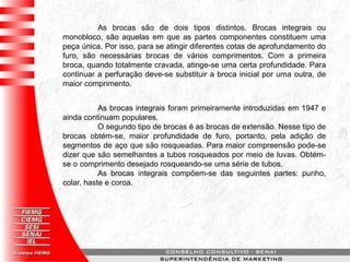 As brocas são de dois tipos distintos. Brocas integrais ou
monobloco, são aquelas em que as partes componentes constituem uma
peça única. Por isso, para se atingir diferentes cotas de aprofundamento do
furo, são necessárias brocas de vários comprimentos. Com a primeira
broca, quando totalmente cravada, atinge-se uma certa profundidade. Para
continuar a perfuração deve-se substituir a broca inicial por uma outra, de
maior comprimento.
As brocas integrais foram primeiramente introduzidas em 1947 e
ainda continuam populares.
O segundo tipo de brocas é as brocas de extensão. Nesse tipo de
brocas obtém-se, maior profundidade de furo, portanto, pela adição de
segmentos de aço que são rosqueadas. Para maior compreensão pode-se
dizer que são semelhantes a tubos rosqueados por meio de luvas. Obtém-
se o comprimento desejado rosqueando-se uma série de tubos.
As brocas integrais compõem-se das seguintes partes: punho,
colar, haste e coroa.
 