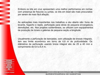 Embora os bits em cruz apresentam uma melhor performance em rochas
com presença de fissuras ou juntas, os bits em bisel são mais procurados
por serem de mais fácil afiação.
As aplicações mais importantes nos trabalhos a céu aberto são: furos de
levante, fogacho e repés, perfuração para obras de pequena envergadura,
demolições, etc. Nos projetos subterrâneos, se utilizam com equipamentos
de produção de túneis e galerias de pequena seção e longitude.
Usualmente a perfuração de bancadas, com utilização de brocas integrais,
tem seu limite econômico em torno de 4,8 m de profundidade. Os
diâmetros de perfuração usando broca integral são de 25 a 40 mm e
comprimento de 0,4 a 6,4 m.
 