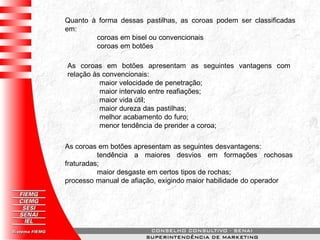 Quanto à forma dessas pastilhas, as coroas podem ser classificadas
em:
coroas em bisel ou convencionais
coroas em botões
As coroas em botões apresentam as seguintes vantagens com
relação às convencionais:
maior velocidade de penetração;
maior intervalo entre reafiações;
maior vida útil;
maior dureza das pastilhas;
melhor acabamento do furo;
menor tendência de prender a coroa;
As coroas em botões apresentam as seguintes desvantagens:
tendência a maiores desvios em formações rochosas
fraturadas;
maior desgaste em certos tipos de rochas;
processo manual de afiação, exigindo maior habilidade do operador
 
