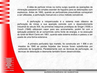 A perfuração a rotopercussão é o sistema mais clássico de
perfuração de minas e sua aparição coincide com o desenvolvimento
industrial do século XIX. As primeiras máquinas protótipos de Singer (1838) e
Couch (1848) utilizavam vapor para seu acionamento, porém foi com a
aplicação posterior do ar comprimido como fonte de energia, e na execução
do túnel de Mont Cenis em 1861, quando este sistema evoluiu e passou a ser
usado de uma forma extensiva.
A primeira perfuratriz tipo martelo, foi construída em 1 896 e em
meados de 1940 as pontas forjadas das brocas foram substituídas por
carboneto de tungstênio. Paralelamente com as técnicas de perfuração, as
técnicas de detonação e desmonte também foram desenvolvidas.
A idéia de perfurar minas na rocha surgiu quando as operações de
mineração passaram do simples acender de fogueira para as detonações com
explosivos. Antes de 1860, quando as perfuratrizes pneumáticas começaram
a ser utilizadas, a perfuração manual era o único método concebível.
 
