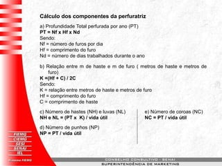 Cálculo dos componentes da perfuratriz
a) Profundidade Total perfurada por ano (PT)
PT = Nf x Hf x Nd
Sendo:
Nf = número de furos por dia
Hf = comprimento do furo
Nd = número de dias trabalhados durante o ano
b) Relação entre m de haste e m de furo ( metros de haste e metros de
furo)
K =(Hf + C) / 2C
Sendo:
K = relação entre metros de haste e metros de furo
Hf = comprimento do furo
C = comprimento de haste
c) Número de hastes (NH) e luvas (NL)
NH e NL = (PT x K) / vida útil
d) Número de punhos (NP)
NP = PT / vida útil
e) Número de coroas (NC)
NC = PT / vida útil
 