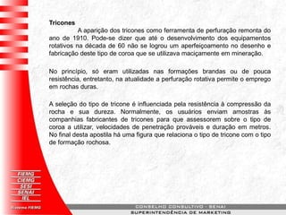 Tricones
A aparição dos tricones como ferramenta de perfuração remonta do
ano de 1910. Pode-se dizer que até o desenvolvimento dos equipamentos
rotativos na década de 60 não se logrou um aperfeiçoamento no desenho e
fabricação deste tipo de coroa que se utilizava maciçamente em mineração.
No princípio, só eram utilizadas nas formações brandas ou de pouca
resistência, entretanto, na atualidade a perfuração rotativa permite o emprego
em rochas duras.
A seleção do tipo de tricone é influenciada pela resistência à compressão da
rocha e sua dureza. Normalmente, os usuários enviam amostras às
companhias fabricantes de tricones para que assessorem sobre o tipo de
coroa a utilizar, velocidades de penetração prováveis e duração em metros.
No final desta apostila há uma figura que relaciona o tipo de tricone com o tipo
de formação rochosa.
 