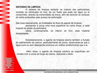 SISTEMAS DE LIMPEZA
O sistema de limpeza adotado na maioria das perfuratrizes
consiste na introdução no furo, de um fluido que pode ser água ou ar
comprimido, através da extremidade da broca, afim de remover os resíduos
de rocha produzidos pelo avanço de perfuração.
São duas basicamente, as finalidades do fluxo do agente de limpeza:
apresentar à coroa uma nova superfície de rocha limpa, a cada
impacto do pistão da perfuratriz;
retirar, continuamente, do interior do furo, esse material
desagregado.
Subsidiariamente, o agente de limpeza exerce também a função
de resfriamento da coluna, particularmente da coroa, observando-se que a
água (com ou sem detergente) promove um melhor arrefecimento que o ar.
Além disso, o agente de limpeza lubrifica as superfícies em
contato com a coroa ao longo da coluna, reduzindo o atrito.
 