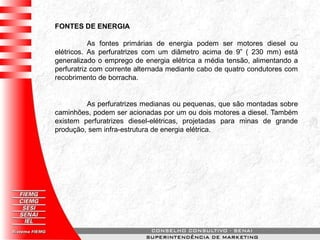 FONTES DE ENERGIA
As fontes primárias de energia podem ser motores diesel ou
elétricos. As perfuratrizes com um diâmetro acima de 9” ( 230 mm) está
generalizado o emprego de energia elétrica a média tensão, alimentando a
perfuratriz com corrente alternada mediante cabo de quatro condutores com
recobrimento de borracha.
As perfuratrizes medianas ou pequenas, que são montadas sobre
caminhões, podem ser acionadas por um ou dois motores a diesel. Também
existem perfuratrizes diesel-elétricas, projetadas para minas de grande
produção, sem infra-estrutura de energia elétrica.
 