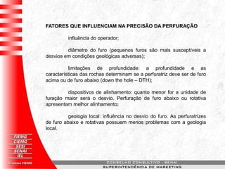 FATORES QUE INFLUENCIAM NA PRECISÃO DA PERFURAÇÃO
influência do operador;
diâmetro do furo (pequenos furos são mais susceptíveis a
desvios em condições geológicas adversas);
limitações de profundidade: a profundidade e as
características das rochas determinam se a perfuratriz deve ser de furo
acima ou de furo abaixo (down the hole – DTH);
dispositivos de alinhamento: quanto menor for a unidade de
furação maior será o desvio. Perfuração de furo abaixo ou rotativa
apresentam melhor alinhamento;
geologia local: influência no desvio do furo. As perfuratrizes
de furo abaixo e rotativas possuem menos problemas com a geologia
local.
 