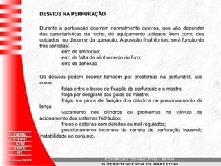 DESVIOS NA PERFURAÇÃO
Durante a perfuração ocorrem normalmente desvios, que vão depender
das características da rocha, do equipamento utilizado, bem como dos
cuidados no decorrer da operação. A posição final do furo será função de
três parcelas:
erro de emboque;
erro de falta de alinhamento do furo;
erro de deflexão
Os desvios podem ocorrer também por problemas na perfuratriz, tais
como:
folga entre o berço de fixação da perfuratriz e o mastro;
folga por desgaste das guias do mastro;
folga nos pinos de fixação dos cilindros de posicionamento da
lança;
vazamento nos cilindros ou problemas na válvula de
acionamento dos sistemas hidráulico;
freios e esteiras com defeitos ou mal regulados;
posicionamento incorreto da carreta de perfuração trazendo
instabilidade ao conjunto.
 