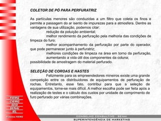 COLETOR DE PÓ PARA PERFURATRIZ
As partículas menores são conduzidas a um filtro que coleta os finos e
permite a passagem do ar isento de impurezas para a atmosfera. Dentre as
vantagens de sua utilização, podemos citar:
redução da poluição ambiental;
melhor rendimento da perfuração pela melhoria das condições de
limpeza do furo;
melhor acompanhamento da perfuração por parte do operador,
que pode permanecer junto à perfuratriz;
melhores condições de limpeza na área em torno da perfuração,
aumentando a vida útil dos componentes da coluna;
possibilidade de amostragem do material perfurado.
SELEÇÃO DE COROAS E HASTES
Felizmente para os empreendedores mineiros existe uma grande
competição entre os distribuidores de equipamentos de perfuração de
rochas. Entretanto, esse fato, contribui para que a seleção de
equipamentos, torne-se mais difícil. A melhor escolha pode ser feita após a
realização de testes e o cálculo dos custos por unidade de comprimento de
furo perfurado por várias combinações.
 