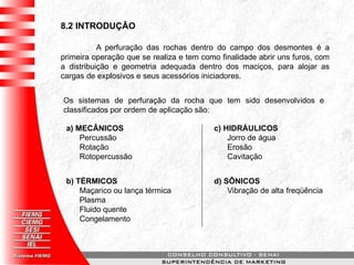8.2 INTRODUÇÃO
A perfuração das rochas dentro do campo dos desmontes é a
primeira operação que se realiza e tem como finalidade abrir uns furos, com
a distribuição e geometria adequada dentro dos maciços, para alojar as
cargas de explosivos e seus acessórios iniciadores.
Os sistemas de perfuração da rocha que tem sido desenvolvidos e
classificados por ordem de aplicação são:
a) MECÂNICOS
Percussão
Rotação
Rotopercussão
b) TÉRMICOS
Maçarico ou lança térmica
Plasma
Fluido quente
Congelamento
c) HIDRÁULICOS
Jorro de água
Erosão
Cavitação
d) SÔNICOS
Vibração de alta freqüência
 