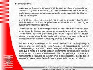 B) Embocamento
Ligue o ar de limpeza e aproxime o bit do solo, sem ligar a percussão da
perfuratriz. Ligando a percussão cedo demais e/ou antes que o bit tenha
apoio, poderá desapertar as roscas de união e eventualmente danificar os
bites de perfuração.
Com o bit encostado na rocha, aplique a força de avanço reduzida, com
rotação normal, e inicie a percussão também reduzida. Veja figura
ilustrativa no final desta apostila.
Certifique-se de que o ar de limpeza está funcionando. Embocamento sem
ar ou água de limpeza aumentaria a temperatura do bit de perfuração.
Resfriamento repentino provocado pelo ar de limpeza poderá causar
trincas no metal duro. Existe ainda outro perigo, o de que os furos de
limpeza poderiam ficar obstruídos prejudicando a perfuração.
Aumente a força e a energia de percussão, uma vez que, os bits já estejam
com suporte, ou guiados pela rocha. Às vezes, há necessidade de realinhar
o avanço (lança ou mastro) depois de alguns centímetros de perfuração,
para que a haste e o avanço estejam exatamente paralelos. Isto corrige o
empenamento e minimiza o desvio do furo. Em perfuração de bancada,
normalmente o reajuste de alinhamento é desnecessário, desde que o
avanço ou mastro esteja fixado firme e corretamente desde o princípio.
 