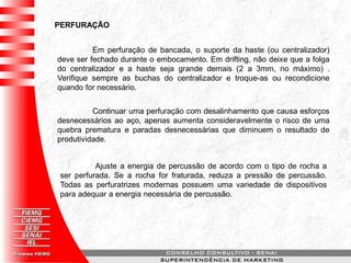 PERFURAÇÃO
Em perfuração de bancada, o suporte da haste (ou centralizador)
deve ser fechado durante o embocamento. Em drifting, não deixe que a folga
do centralizador e a haste seja grande demais (2 a 3mm, no máximo) .
Verifique sempre as buchas do centralizador e troque-as ou recondicione
quando for necessário.
Continuar uma perfuração com desalinhamento que causa esforços
desnecessários ao aço, apenas aumenta consideravelmente o risco de uma
quebra prematura e paradas desnecessárias que diminuem o resultado de
produtividade.
Ajuste a energia de percussão de acordo com o tipo de rocha a
ser perfurada. Se a rocha for fraturada, reduza a pressão de percussão.
Todas as perfuratrizes modernas possuem uma variedade de dispositivos
para adequar a energia necessária de percussão.
 