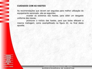 CUIDADOS COM AS HASTES
As recomendações que devem ser seguidas para melhor utilização do
equipamento secionado, são as seguintes:
inverter os extremos das hastes, para obter um desgaste
uniforme das roscas;
promover o rodízio das hastes, para que todas efetuem a
mesma metragem, como exemplificado na figura 22, no final desta
apostila.
 