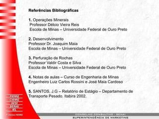 Referências Bibliográficas
1. Operações Minerais
Professor Délcio Vieira Reis
Escola de Minas – Universidade Federal de Ouro Preto
2. Desenvolvimento
Professor Dr. Joaquim Maia
Escola de Minas – Universidade Federal de Ouro Preto
3. Perfuração de Rochas
Professor Valdir Costa e Silva
Escola de Minas – Universidade Federal de Ouro Preto
4. Notas de aulas – Curso de Engenharia de Minas
Engenheiro Luiz Carlos Rossini e José Maia Cardoso
5. SANTOS, J.G – Relatório de Estágio – Departamento de
Transporte Pesado. Itabira 2002.
 