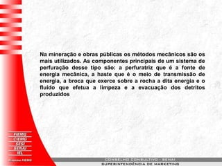 Na mineração e obras públicas os métodos mecânicos são os
mais utilizados. As componentes principais de um sistema de
perfuração desse tipo são: a perfuratriz que é a fonte de
energia mecânica, a haste que é o meio de transmissão de
energia, a broca que exerce sobre a rocha a dita energia e o
fluido que efetua a limpeza e a evacuação dos detritos
produzidos
 