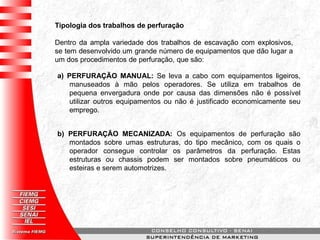 Tipologia dos trabalhos de perfuração
Dentro da ampla variedade dos trabalhos de escavação com explosivos,
se tem desenvolvido um grande número de equipamentos que dão lugar a
um dos procedimentos de perfuração, que são:
a) PERFURAÇÃO MANUAL: Se leva a cabo com equipamentos ligeiros,
manuseados à mão pelos operadores. Se utiliza em trabalhos de
pequena envergadura onde por causa das dimensões não é possível
utilizar outros equipamentos ou não é justificado economicamente seu
emprego.
b) PERFURAÇÃO MECANIZADA: Os equipamentos de perfuração são
montados sobre umas estruturas, do tipo mecânico, com os quais o
operador consegue controlar os parâmetros da perfuração. Estas
estruturas ou chassis podem ser montados sobre pneumáticos ou
esteiras e serem automotrizes.
 