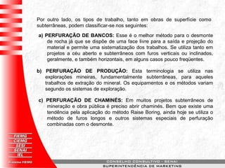 Por outro lado, os tipos de trabalho, tanto em obras de superfície como
subterrâneas, podem classificar-se nos seguintes:
a) PERFURAÇÃO DE BANCOS: Esse é o melhor método para o desmonte
de rocha já que se dispõe de uma face livre para a saída e projeção do
material e permite uma sistematização dos trabalhos. Se utiliza tanto em
projetos a céu aberto e subterrâneos com furos verticais ou inclinados,
geralmente, e também horizontais, em alguns casos pouco freqüentes.
b) PERFURAÇÃO DE PRODUÇÃO: Esta terminologia se utiliza nas
explorações mineiras, fundamentalmente subterrâneas, para aqueles
trabalhos de extração do mineral. Os equipamentos e os métodos variam
segundo os sistemas de exploração.
c) PERFURAÇÃO DE CHAMINÉS: Em muitos projetos subterrâneos de
mineração e obra pública é preciso abrir chaminés. Bem que existe uma
tendência pela aplicação do método Raise Boring, ainda hoje se utiliza o
método de furos longos e outros sistemas especiais de perfuração
combinadas com o desmonte.
 
