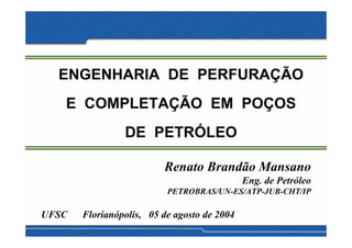 ENGENHARIA DE PERFURAÇÃO
   E COMPLETAÇÃO EM POÇOS
                DE PETRÓLEO

                         Renato Brandão Mansano
                                             Eng. de Petróleo
                          PETROBRAS/UN-ES/ATP-JUB-CHT/IP

UFSC   Florianópolis, 05 de agosto de 2004
 