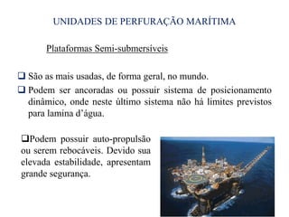 UNIDADES DE PERFURAÇÃO MARÍTIMA
Plataformas Semi-submersíveis
 São as mais usadas, de forma geral, no mundo.
 Podem ser ancoradas ou possuir sistema de posicionamento
dinâmico, onde neste último sistema não há limites previstos
para lamina d’água.
10
Podem possuir auto-propulsão
ou serem rebocáveis. Devido sua
elevada estabilidade, apresentam
grande segurança.
 