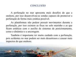 CONCLUSÃO
A perfuração no mar apresenta mais desafios do que a
onshore, por isso desenvolveu-se sondas capazes de promover a
perfuração de forma mais estática possível.
As plataformas não podem possuir movimentos durante a
perfuração, por isso existem as fixas no solo marinho e as que
ficam estáticas com o auxílio de sistemas de posicionamento,
como o dinâmico e a ancoragem.
Também é importante ter muito cuidado com a perfuração,
pois acidentes no mar podem ser mais desastrosos e causar mais
impactos do que onshore.
114
 
