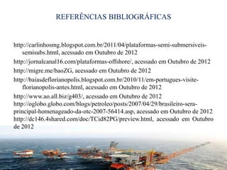 REFERÊNCIAS BIBLIOGRÁFICAS
http://carlinhosmg.blogspot.com.br/2011/04/plataformas-semi-submersiveis-
semisubs.html, acessado em Outubro de 2012
http://jornalcanal16.com/plataformas-offshore/, acessado em Outubro de 2012
http://migre.me/baoZG, acessado em Outubro de 2012
http://baiasdeflorianopolis.blogspot.com.br/2010/11/em-portugues-visite-
florianopolis-antes.html, acessado em Outubro de 2012
http://www.ao.all.biz/g403/, acessado em Outubro de 2012
http://oglobo.globo.com/blogs/petroleo/posts/2007/04/29/brasileiro-sera-
principal-homenageado-da-otc-2007-56414.asp, acessado em Outubro de 2012
http://dc146.4shared.com/doc/TCid82PG/preview.html, acessado em Outubro
de 2012
115
 
