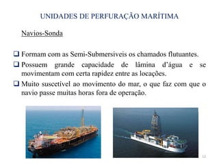 UNIDADES DE PERFURAÇÃO MARÍTIMA
Navios-Sonda
 Formam com as Semi-Submersiveis os chamados flutuantes.
 Possuem grande capacidade de lâmina d’água e se
movimentam com certa rapidez entre as locações.
 Muito suscetível ao movimento do mar, o que faz com que o
navio passe muitas horas fora de operação.
12
 