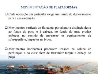 MOVIMENTAÇÃO DE PLATAFORMAS
 Cada operação em particular exige um limite de deslocamento
para a sua execução.
 Movimentos verticais do flutuante, por alterar a distância deste
ao fundo do poço e à cabeça, no fundo do mar, produz
esforços no sentido de arrancar os equipamentos de
subsuperfície, impactos na broca.
 Movimentos horizontais produzem tensões na coluna de
perfuração e no riser além de transmitir torque a cabeça do
poço
17
 