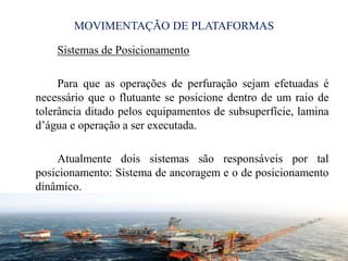MOVIMENTAÇÃO DE PLATAFORMAS
Sistemas de Posicionamento
Para que as operações de perfuração sejam efetuadas é
necessário que o flutuante se posicione dentro de um raio de
tolerância ditado pelos equipamentos de subsuperfície, lamina
d’água e operação a ser executada.
Atualmente dois sistemas são responsáveis por tal
posicionamento: Sistema de ancoragem e o de posicionamento
dinâmico.
18
 