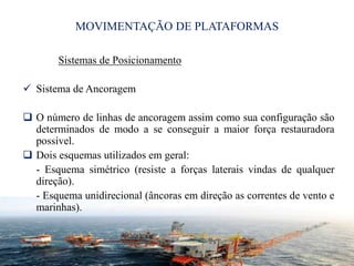 MOVIMENTAÇÃO DE PLATAFORMAS
Sistemas de Posicionamento
 Sistema de Ancoragem
 O número de linhas de ancoragem assim como sua configuração são
determinados de modo a se conseguir a maior força restauradora
possível.
 Dois esquemas utilizados em geral:
- Esquema simétrico (resiste a forças laterais vindas de qualquer
direção).
- Esquema unidirecional (âncoras em direção as correntes de vento e
marinhas).
19
 