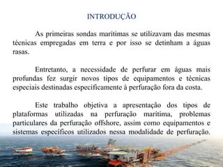INTRODUÇÃO
2
As primeiras sondas marítimas se utilizavam das mesmas
técnicas empregadas em terra e por isso se detinham a águas
rasas.
Entretanto, a necessidade de perfurar em águas mais
profundas fez surgir novos tipos de equipamentos e técnicas
especiais destinadas especificamente à perfuração fora da costa.
Este trabalho objetiva a apresentação dos tipos de
plataformas utilizadas na perfuração marítima, problemas
particulares da perfuração offshore, assim como equipamentos e
sistemas específicos utilizados nessa modalidade de perfuração.
 