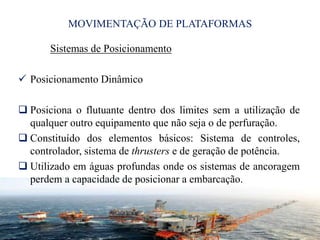 MOVIMENTAÇÃO DE PLATAFORMAS
Sistemas de Posicionamento
 Posicionamento Dinâmico
 Posiciona o flutuante dentro dos limites sem a utilização de
qualquer outro equipamento que não seja o de perfuração.
 Constituído dos elementos básicos: Sistema de controles,
controlador, sistema de thrusters e de geração de potência.
 Utilizado em águas profundas onde os sistemas de ancoragem
perdem a capacidade de posicionar a embarcação.
21
 