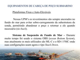 EQUIPAMENTOS DE CABEÇA DE POÇO SUBMARINO
Plataformas Fixas e Auto-Eleváveis
Nessas UPM’s os revestimentos são sempre ancorados no
fundo do mar para evitar sobre-carregamento da subestrutura da
sonda, permitindo abandonar o poço e retornar a ele quando
necessário (tie-back).
Sistema de Suspensão de Fundo de Mar – Durante
muito tempo foi usado o sistema OBS (ocean Bottom System),
mas atualmente os mais utilizados são ML-C e o SD-1 FMC onde
suas configurações usam agora o tipo Stack Down.
23
 