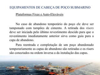 EQUIPAMENTOS DE CABEÇA DE POÇO SUBMARINO
Plataformas Fixas e Auto-Eleváveis
No caso de abandono temporário do poço ele deve ser
tamponado com tampões de cimento. A retirada dos risers
deve ser iniciada pelo último revestimento descido para que o
revestimento imediatamente anterior sirva como guia para a
capa de abandono.
Para reentrada e completação de um poço abandonado
temporariamente as capas de abandono são retiradas e os risers
são conectados na ordem inversa a da instalação das capas.
24
 